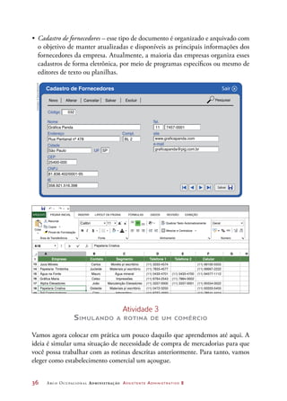 36	 Arco Ocupacional Administração Assistente Administrativo 2
•	 Cadastro de fornecedores – esse tipo de documento é organizado e arquivado com
o objetivo de manter atualizadas e disponíveis as principais informações dos
fornecedores da empresa. Atualmente, a maioria das empresas organiza esses
cadastros de forma eletrônica, por meio de programas específicos ou mesmo de
editores de texto ou planilhas.
Código
Nome
Endereço Compl.
Cidade
UF
Tel.
site
e-mail
CEP
CNPJ
IE
Novo Alterar Cancelar Salvar
Salvar
Sair
Excluir Pesquisar
Cadastro de Fornecedores X
032
Gráfica Panda 11 7457-0001
www.graficapanda.com
graficapanda@pig.com.br
Rua Pantanal nº 478 BL 2
São Paulo
25400-000
81.838.402/0001-95
358.921.516.398
SP
1
13
14
15
16
17
18
19
A B C D E F G H
Empresa
Juca Móveis Carlos Movéis p/ escritório (11) 3333-4574 (11) 99100-5555
Papelaria Timbinha Jucleide Materiais p/ escritório
Materiais p/ escritório
(11) 7833-4577 (11) 99997-2222
Água na Fonte
Gráfica Maria
Mauro
Celso
Água mineral
Impressões
(11) 5433-4701
(11) 6764-2543 (11) 7884-0002
(11) 5433-4700 (11) 94577-1112
Alpha Elevadores João Manutenção Elevadores (11) 3337-0000 (11) 3337-0001 (11) 95554-0022
Tell Computadores Cido Informática (11) 8737-4550 (11) 78541-4444
Papelaria Criativa
Papelaria Criativa
Gisleide (11) 5472-3255 (11) 93333-5455
Contato Segmento Telefone 1 Telefone 2 Celular
A18
A
A
A
ab
Calibri Geral
Recortar
PÁGINA INICIAL INSERIR FÓRMULAS DADOS REVISÃO EXIBIÇÃOLAYOUT DA PÁGINAARQUIVO
Copiar
N SColar
Área de Transferência
Quebrar Texto Automaticamente
Mesclar e Centralizar
Fonte Alinhamento Número
Pincel de Formatação
11
% 000 ,0
,0
,00
,00
Ilustrações:©DanielBeneventi
Atividade 3
Simulando a rotina de um comércio
Vamos agora colocar em prática um pouco daquilo que aprendemos até aqui. A
ideia é simular uma situação de necessidade de compra de mercadorias para que
você possa trabalhar com as rotinas descritas anteriormente. Para tanto, vamos
eleger como estabelecimento comercial um açougue.
 