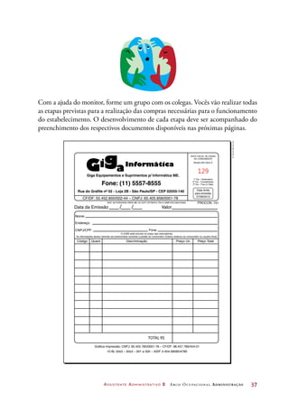 Assistente Administrativo 2 Arco Ocupacional Administração	 37
/ /Data da Emissão Valor
PROCON: 151
NOTA FISCAL DE VENDA
AO CONSUMIDOR
Modelo 002 Série D
1ª Via – Destinatário
2ª Via – Contabilidade
3ª Via – Fixa no Talão
Data limite
para emissão
27/06/2015
Nome:
CF/DF: 55.452.850/002-44 – CNPJ: 65.405.858/0001-78
Endereço:
CNPJ/CPF:
Código Quant. Discriminação
TOTAL R$
AIDF AUTORIZADA PARA ME OU EPP OPTANTE PELO SIMPLES NACIONAL
Gráfica Impressão. CNPJ: 85.455.785/0001-78 – CF/DF: 98.457.789/454-01
10 BL 50x3 – 50x3 – 001 a 500 – AIDF 2-454-58585/4780
Preço Total
Fone:
O ICMS está incluído no preço das mercadorias.
As informações abaixo deverão ser preenchidas somente a pedido do consumidor (Dados relativos ao consumidor ou usuário final).
Giga Equipamentos e Suprimentos p/ Informática ME.
Rua do Grafite nº 02 - Loja 2B - São Paulo/SP - CEP 02555-140
Fone: (11) 5557-8555
129
Preço Un.
©DanielBeneventi
Com a ajuda do monitor, forme um grupo com os colegas. Vocês vão realizar todas
as etapas previstas para a realização das compras necessárias para o funcionamento
do estabelecimento. O desenvolvimento de cada etapa deve ser acompanhado do
preenchimento dos respectivos documentos disponíveis nas próximas páginas.
 