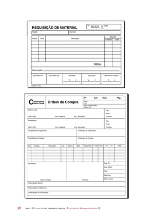 38	 Arco Ocupacional Administração Assistente Administrativo 2
Seção
Quant.
Observações:
Solicitado por:
Código 12.455
Autorizado por: Recebido Execução Controle de Estoque
Unid. Descrição
Data
VALOR
Unitário Total
TOTAL
Serviço
REQUISIÇÃO DE MATERIAL
/ / / / / /
00325
Obra:
CEI:
Resp. confirmação:
Gerou O.C.:
Faturar para:
CNPJ (MF): Insc. Estadual: Insc. Municipal:
Fax:
Fone:
Contato:
Fornecedor:
Condições de Pagamento: Endereço de Pagamento:
Condições de Entrega:
Aprovação:
Dept. Compras Diretoria
Observações Gerais:
Observações da Empresa:
Observações do Fornecedor:
Item Código Descrição Un. Marca Qtde. Preço Unit. % ICMS ICMS % IPI IPI Total
Endereço de Entrega:
Total IPI
Total ICMS
Total
Desconto
Total Líquido
CNPJ (MF) Insc. Estadual: Insc. Municipal:
Fax:
Fone:
Contato:
Ordem de Compra
Cot.: Data: Pág.:
onstrutora
Mais ObrasC
Nº:
Ilustrações:©DanielBeneventi
 