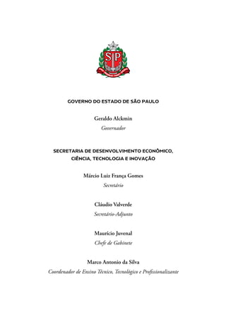 GOVERNO DO ESTADO DE SÃO PAULO
Geraldo Alckmin
Governador
SECRETARIA DE DESENVOLVIMENTO ECONÔMICO,
CIÊNCIA, TECNOLOGIA E INOVAÇÃO
Márcio Luiz França Gomes
Secretário
Cláudio Valverde
Secretário-Adjunto
Maurício Juvenal
Chefe de Gabinete
Marco Antonio da Silva
Coordenador de Ensino Técnico, Tecnológico e Profissionalizante
 