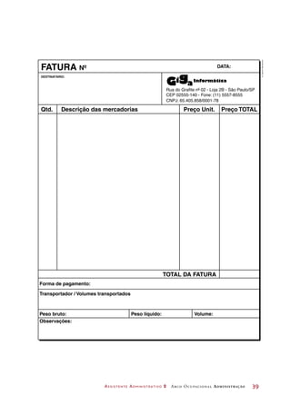Assistente Administrativo 2 Arco Ocupacional Administração	 39
DESTINATÁRIO:
Rua do Grafite nº 02 - Loja 2B - São Paulo/SP
CEP 02555-140 - Fone: (11) 5557-8555
CNPJ: 65.405.858/0001-78
FATURA DATA:
Qtd. Preço Unit.
TOTAL DA FATURA
Preço TOTALDescrição das mercadorias
Forma de pagamento:
Peso bruto: Peso líquido: Volume:
Observações:
Transportador / Volumes transportados
Nº
©DanielBeneventi
 