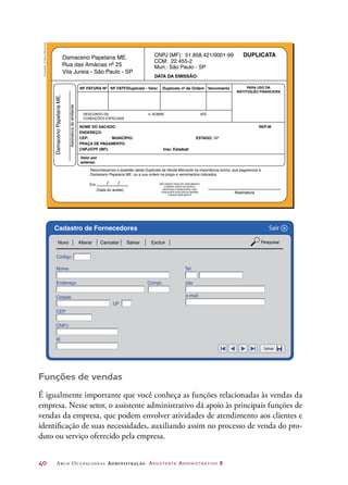 40	 Arco Ocupacional Administração Assistente Administrativo 2
Damaceno Papelaria ME.DamacenoPapelariaME.
Assinaturadoemitente
CNPJ (MF): 51.858.421/0001-99
CCM: 22.455-2
Mun.: São Paulo - SP
DATA DA EMISSÃO:
NF FATURA Nº
NOME DO SACADO:
ENDEREÇO:
CEP: MUNICÍPIO: ESTADO: SP
Reconhecemos a exatidão desta Duplicata de Venda Mercantil na importância acima, que pagaremos à
Damaceno Papelaria ME. ou a sua ordem na praça e vencimentos indicados.
REP:M
PRAÇA DE PAGAMENTO:
CNPJ/CPF (MF):
Em / /
(Data do aceite)
Assinatura
NÃO SENDO PAGA NO VENCIMENTO,
COBRAR JUROS DE MORA E
DESPESAS FINANCEIRAS, NÃO
CONCEDER DESCONTOS MESMO
CONDICIONALMENTE
Insc. Estadual:
Valor por
extenso
NF FATF/Duplicata - Valor Duplicata nº de Ordem Vencimento PARA USO DA
INSTITUIÇÃO FINANCEIRA
DUPLICATA
Rua das Amácias nº 25
Vila Jureia - São Paulo - SP
DESCONTO DE
CONDIÇÕES ESPECIAIS
% SOBRE ATÉ
Código
Nome
Endereço Compl.
Cidade
UF
Tel.
site
e-mail
CEP
CNPJ
IE
Novo Alterar Cancelar Salvar
Salvar
Sair
Excluir Pesquisar
Cadastro de Fornecedores X
Funções de vendas
É igualmente importante que você conheça as funções relacionadas às vendas da
empresa. Nesse setor, o assistente administrativo dá apoio às principais funções de
vendas da empresa, que podem envolver atividades de atendimento aos clientes e
identificação de suas necessidades, auxiliando assim no processo de venda do pro-
duto ou serviço oferecido pela empresa.
Ilustrações:©DanielBeneventi
 