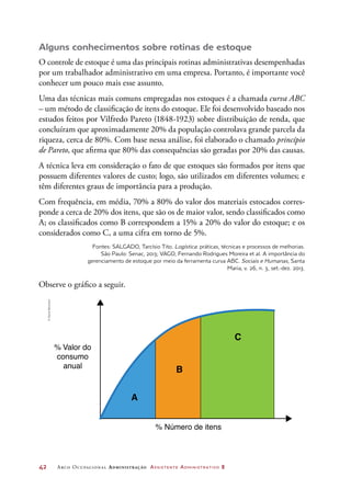 42	 Arco Ocupacional Administração Assistente Administrativo 2
Alguns conhecimentos sobre rotinas de estoque
O controle de estoque é uma das principais rotinas administrativas desempenhadas
por um trabalhador administrativo em uma empresa. Portanto, é importante você
conhecer um pouco mais esse assunto.
Uma das técnicas mais comuns empregadas nos estoques é a chamada curva ABC
– um método de classificação de itens do estoque. Ele foi desenvolvido baseado nos
estudos feitos por Vilfredo Pareto (1848-1923) sobre distribuição de renda, que
concluíram que aproximadamente 20% da população controlava grande parcela da
riqueza, cerca de 80%. Com base nessa análise, foi elaborado o chamado princípio
de Pareto, que afirma que 80% das consequências são geradas por 20% das causas.
A técnica leva em consideração o fato de que estoques são formados por itens que
possuem diferentes valores de custo; logo, são utilizados em diferentes volumes; e
têm diferentes graus de importância para a produção.
Com frequência, em média, 70% a 80% do valor dos materiais estocados corres-
ponde a cerca de 20% dos itens, que são os de maior valor, sendo classificados como
A; os classificados como B correspondem a 15% a 20% do valor do estoque; e os
considerados como C, a uma cifra em torno de 5%.
Fontes: SALGADO, Tarcísio Tito. Logística: práticas, técnicas e processos de melhorias.
São Paulo: Senac, 2013; VAGO, Fernando Rodrigues Moreira et al. A importância do
gerenciamento de estoque por meio da ferramenta curva ABC. Sociais e Humanas, Santa
Maria, v. 26, n. 3, set.-dez. 2013.
Observe o gráfico a seguir.
A
B
% Número de itens
% Valor do
consumo
anual
C
©DanielBeneventi
 
