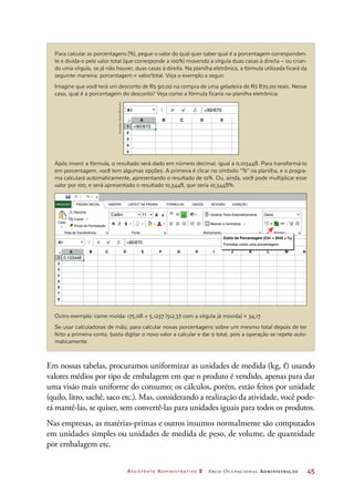 Assistente Administrativo 2 Arco Ocupacional Administração	 45
Para calcular as porcentagens (%), pegue o valor do qual quer saber qual é a porcentagem corresponden-
te e divida-o pelo valor total (que corresponde a 100%) movendo a vírgula duas casas à direita – ou crian-
do uma vírgula, se já não houver, duas casas à direita. Na planilha eletrônica, a fórmula utilizada ficará da
seguinte maneira: porcentagem = valor/total. Veja o exemplo a seguir.
Imagine que você terá um desconto de R$ 90,00 na compra de uma geladeira de R$ 870,00 reais. Nesse
caso, qual é a porcentagem do desconto? Veja como a fórmula ficaria na planilha eletrônica:
Após inserir a fórmula, o resultado será dado em número decimal, igual a 0,103448. Para transformá-lo
em porcentagem, você tem algumas opções. A primeira é clicar no símbolo “%” na planilha, e o progra-
ma calculará automaticamente, apresentando o resultado de 10%. Ou, ainda, você pode multiplicar esse
valor por 100, e será apresentado o resultado 10,3448, que seria 10,3448%.
Outro exemplo: carne moída: 175,08 ÷ 5,1237 (512,37 com a vírgula já movida) = 34,17.
Se usar calculadoras de mão, para calcular novas porcentagens sobre um mesmo total depois de ter
feito a primeira conta, basta digitar o novo valor a calcular e dar o total, pois a operação se repete auto-
maticamente.
1
2
3
4
5
A
A1
B C D E
=90/870
=90/870
1
2
3
4
5
6
7
8
A
A1
A
A
A
ab
Calibri Geral
Recortar
PÁGINA INICIAL INSERIR FÓRMULAS DADOS REVISÃO EXIBIÇÃOLAYOUT DA PÁGINAARQUIVO
Copiar
N SIColar
Área de Transferência
Quebrar Texto Automaticamente
Mesclar e Centralizar
Fonte Alinhamento Número
Pincel de Formatação
11
B C D E F G H I J K L M N
% 000 ,0
,0
,00
,00
=90/870
0,103448
Estilo de Porcentagem (Ctrl + Shift + %)
Formatar como uma porcentagem.
Em nossas tabelas, procuramos uniformizar as unidades de medida (kg, ℓ) usando
valores médios por tipo de embalagem em que o produto é vendido, apenas para dar
uma visão mais uniforme do consumo; os cálculos, porém, estão feitos por unidade
(quilo, litro, sachê, saco etc.). Mas, considerando a realização da atividade, você pode-
rá mantê-las, se quiser, sem convertê-las para unidades iguais para todos os produtos.
Nas empresas, as matérias-primas e outros insumos normalmente são computados
em unidades simples ou unidades de medida de peso, de volume, de quantidade
por embalagem etc.
Ilustrações:DanielBeneventi
 