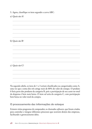 46	 Arco Ocupacional Administração Assistente Administrativo 2
5.	Agora, classifique os itens segundo a curva ABC:
a)	Quais são A?
b)	Quais são B?
c)	 Quais são C?
Na segunda tabela, os itens de 1 a 3 seriam classificados ou categorizados como A,
uma vez que a soma dos três atinge mais de 80% do valor do estoque. O produto
6 faria parte dos produtos da categoria B, pois a participação de seu custo no total
da despensa é bem mais baixo. O item sal seria da categoria C, com participação
bem baixa no valor total da compra.
O processamento das informações de estoque
Existem vários programas de computador, os chamados softwares, que foram criados
para controlar e integrar diferentes processos que ocorrem dentro das empresas,
facilitando o gerenciamento deles.
 