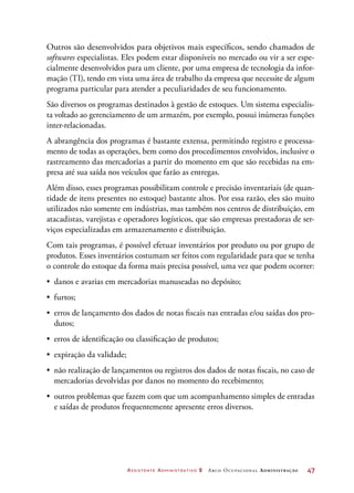 Assistente Administrativo 2 Arco Ocupacional Administração	 47
Outros são desenvolvidos para objetivos mais específicos, sendo chamados de
softwares especialistas. Eles podem estar disponíveis no mercado ou vir a ser espe-
cialmente desenvolvidos para um cliente, por uma empresa de tecnologia da infor-
mação (TI), tendo em vista uma área de trabalho da empresa que necessite de algum
programa particular para atender a peculiaridades de seu funcionamento.
São diversos os programas destinados à gestão de estoques. Um sistema especialis-
ta voltado ao gerenciamento de um armazém, por exemplo, possui inúmeras funções
inter-relacionadas.
A abrangência dos programas é bastante extensa, permitindo registro e processa-
mento de todas as operações, bem como dos procedimentos envolvidos, inclusive o
rastreamento das mercadorias a partir do momento em que são recebidas na em-
presa até sua saída nos veículos que farão as entregas.
Além disso, esses programas possibilitam controle e precisão inventariais (de quan-
tidade de itens presentes no estoque) bastante altos. Por essa razão, eles são muito
utilizados não somente em indústrias, mas também nos centros de distribuição, em
atacadistas, varejistas e operadores logísticos, que são empresas prestadoras de ser-
viços especializadas em armazenamento e distribuição.
Com tais programas, é possível efetuar inventários por produto ou por grupo de
produtos. Esses inventários costumam ser feitos com regularidade para que se tenha
o controle do estoque da forma mais precisa possível, uma vez que podem ocorrer:
•	 danos e avarias em mercadorias manuseadas no depósito;
•	 furtos;
•	 erros de lançamento dos dados de notas fiscais nas entradas e/ou saídas dos pro-
dutos;
•	 erros de identificação ou classificação de produtos;
•	 expiração da validade;
•	 não realização de lançamentos ou registros dos dados de notas fiscais, no caso de
mercadorias devolvidas por danos no momento do recebimento;
•	 outros problemas que fazem com que um acompanhamento simples de entradas
e saídas de produtos frequentemente apresente erros diversos.
 