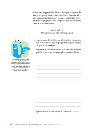 48	 Arco Ocupacional Administração Assistente Administrativo 2
É comum, dependendo do tipo de negócio e porte da
empresa, que se façam contagens físicas das mercado-
rias para confrontação com os dados numéricos, regis-
trados nos programas dos computadores ou em fichas
anotadas manualmente.
Atividade 5
Programas especializados
1.	 Em dupla, no laboratório de informática, pesquisem
nos sites de busca alguns programas especializados
em gestão de estoque.
2.	Registrem as características de cada um deles e elejam
qual lhes pareceu o mais completo para uso diário.
3.	Apresentem suas conclusões ao restante da turma.
Para conhecer mais sobre esse e
outros assuntos ligados à área de
estoque, acesse o material relativo
ao Arco Ocupacional Administração,
no qual você encontrará os cadernos
e vídeos da ocupação de almoxarife
e estoquista. Disponíveis em:
http://www.viarapida.sp.gov.br.
Acesso em: 26 mar. 2015.
 