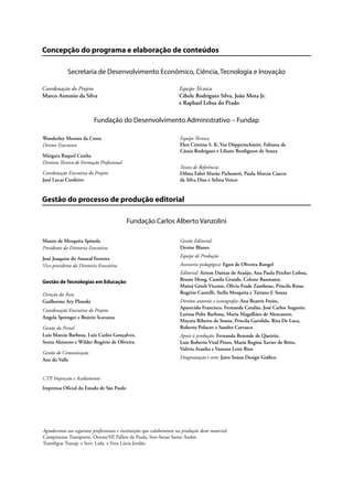 Concepção do programa e elaboração de conteúdos
Secretaria de Desenvolvimento Econômico, Ciência, Tecnologia e Inovação
Coordenação do Projeto Equipe Técnica
Marco Antonio da Silva Cibele Rodrigues Silva, João Mota Jr.
e Raphael Lebsa do Prado
Fundação do Desenvolvimento Administrativo – Fundap
Gestão do processo de produção editorial
Fundação Carlos Alberto Vanzolini
CTP, Impressão e Acabamento
Imprensa Oficial do Estado de São Paulo
Wanderley Messias da Costa
Diretor Executivo
Márgara Raquel Cunha
Diretora Técnica de Formação Profissional
Coordenação Executiva do Projeto
José Lucas Cordeiro
Equipe Técnica
Elen Cristina S. K. Vaz Döppenschmitt, Fabiana de
Cássia Rodrigues e Liliane Bordignon de Souza
Textos de Referência
Dilma Fabri Marão Pichoneri, Paula Marcia Ciacco
da Silva Dias e Selma Venco
Mauro de Mesquita Spínola
Presidente da Diretoria Executiva
José Joaquim do Amaral Ferreira
Vice-presidente da Diretoria Executiva
Gestão de Tecnologias em Educação
Direção da Área
Guilherme Ary Plonski
Coordenação Executiva do Projeto
Angela Sprenger e Beatriz Scavazza
Gestão do Portal
Luis Marcio Barbosa, Luiz Carlos Gonçalves,
Sonia Akimoto e Wilder Rogério de Oliveira
Gestão de Comunicação
Ane do Valle
Gestão Editorial
Denise Blanes
Equipe de Produção
Assessoria pedagógica: Egon de Oliveira Rangel
Editorial: Airton Dantas de Araújo, Ana Paula Peicher Lisboa,
Bruno Meng, Camila Grande, Celeste Baumann,
Mainã Greeb Vicente, Olivia Frade Zambone, Priscila Risso,
Rogério Cantelli, Stella Mesquita e Tatiana F. Souza
Direitos autorais e iconografia: Ana Beatriz Freire,
Aparecido Francisco, Fernanda Catalão, José Carlos Augusto,
Larissa Polix Barbosa, Maria Magalhães de Alencastro,
Mayara Ribeiro de Souza, Priscila Garofalo, Rita De Luca,
Roberto Polacov e Sandro Carrasco
Apoio à produção: Fernanda Rezende de Queiróz,
Luiz Roberto Vital Pinto, Maria Regina Xavier de Brito,
Valéria Aranha e Vanessa Leite Rios
Diagramação e arte: Jairo Souza Design Gráfico
Agradecemos aos seguintes profissionais e instituições que colaboraram na produção deste material:
Campinense Transporte, Detran/SP, Pallets de Paula, Sest-Senat Santo André,
Transligue Transp. e Serv. Ltda. e Vera Lúcia Jordão
 