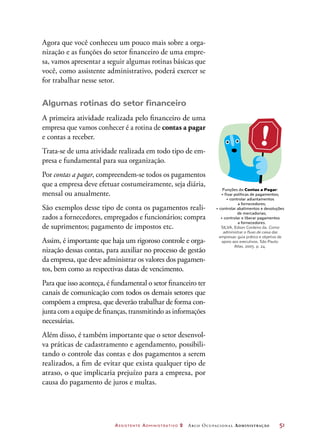 Assistente Administrativo 2 Arco Ocupacional Administração	 51
Agora que você conheceu um pouco mais sobre a orga-
nização e as funções do setor financeiro de uma empre-
sa, vamos apresentar a seguir algumas rotinas básicas que
você, como assistente administrativo, poderá exercer se
for trabalhar nesse setor.
Algumas rotinas do setor financeiro
A primeira atividade realizada pelo financeiro de uma
empresa que vamos conhecer é a rotina de contas a pagar
e contas a receber.
Trata-se de uma atividade realizada em todo tipo de em-
presa e fundamental para sua organização.
Por contas a pagar, compreendem-se todos os pagamentos
que a empresa deve efetuar costumeiramente, seja diária,
mensal ou anualmente.
São exemplos desse tipo de conta os pagamentos reali-
zados a fornecedores, empregados e funcionários; compra
de suprimentos; pagamento de impostos etc.
Assim, é importante que haja um rigoroso controle e orga-
nização dessas contas, para auxiliar no processo de gestão
da empresa, que deve administrar os valores dos pagamen-
tos, bem como as respectivas datas de vencimento.
Para que isso aconteça, é fundamental o setor financeiro ter
canais de comunicação com todos os demais setores que
compõem a empresa, que deverão trabalhar de forma con-
junta com a equipe de finanças, transmitindo as informações
necessárias.
Além disso, é também importante que o setor desenvol-
va práticas de cadastramento e agendamento, possibili-
tando o controle das contas e dos pagamentos a serem
realizados, a fim de evitar que exista qualquer tipo de
atraso, o que implicaria prejuízo para a empresa, por
causa do pagamento de juros e multas.
Funções do Contas a Pagar:
•	fixar políticas de pagamentos;
•	controlar adiantamentos
a fornecedores;
•	controlar abatimentos e devoluções
de mercadorias;
•	controlar e liberar pagamentos
a fornecedores.
SILVA, Edson Cordeiro da. Como
administrar o fluxo de caixa das
empresas: guia prático e objetivo de
apoio aos executivos. São Paulo:
Atlas, 2005. p. 24.
 