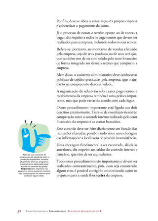 52	 Arco Ocupacional Administração Assistente Administrativo 2
Por fim, deve-se obter a autorização da própria empresa
e concretizar o pagamento da conta.
Já o processo de contas a receber, oposto ao de contas a
pagar, diz respeito a todos os pagamentos que devem ser
realizados para a empresa, incluindo todos os seus setores.
Refere-se, portanto, ao montante de vendas efetuado
pela empresa, seja de seus produtos ou de seus serviços,
que também tem de ser controlado pelo setor financeiro
de forma integrada aos demais setores que compõem a
empresa.
Além disso, o assistente administrativo deve conhecer as
políticas de crédito praticadas pela empresa, que o aju-
darão na compreensão dessa atividade.
A organização de relatórios sobre esses pagamentos e
recebimentos da empresa também é uma prática impor-
tante, mas que pode variar de acordo com cada lugar.
Outro procedimento importante está ligado aos dois
descritos anteriormente. Trata-se da conciliação bancária:
comparação entre o controle interno realizado pelo setor
financeiro da empresa e as contas bancárias.
Esse controle deve ser feito diariamente em função das
transações efetuadas, possibilitando assim uma checagem
das informações e a localização de possíveis inconsistências.
Uma checagem fundamental a ser executada, aliada às
anteriores, diz respeito aos saldos do controle interno e
bancário, que têm de ser equivalentes.
Todos esses procedimentos são importantes e devem ser
realizados constantemente, pois, caso seja encontrado
algum erro, é possível corrigi-lo, minimizando assim os
prejuízos para a saúde financeira da empresa.
Além do uso constante de
ferramentas de edição de texto e
produção de planilhas, existem
atualmente diversos programas
especialmente elaborados para
auxiliar no controle da gestão
financeira das empresas. Se
possível, e com o auxílio do monitor,
faça uma pesquisa na internet para
conhecer alguns deles.
 