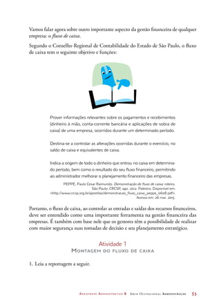 Assistente Administrativo 2 Arco Ocupacional Administração	 53
Prover informações relevantes sobre os pagamentos e recebimentos
(dinheiro à mão, conta-corrente bancária e aplicações de sobra de
caixa) de uma empresa, ocorridos durante um determinado período.
Destina-se a controlar as alterações ocorridas durante o exercício, no
saldo de caixa e equivalentes de caixa.
Indica a origem de todo o dinheiro que entrou no caixa em determina-
do período, bem como o resultado do seu fluxo financeiro, permitindo
ao administrador melhorar o planejamento financeiro das empresas.
PEPPE, Paulo Cesar Raimundo. Demonstração de fluxo de caixa: roteiro.
São Paulo: CRCSP, ago. 2012. Palestra. Disponível em:
http://www.crcsp.org.br/apostilas/demonstracao_fluxo_caixa_peppe_0608.pdf.
Acesso em: 26 mar. 2015.
Portanto, o fluxo de caixa, ao controlar as entradas e saídas dos recursos financeiros,
deve ser entendido como uma importante ferramenta na gestão financeira das
empresas. É também com base nele que os gestores têm a possibilidade de realizar
com maior segurança suas tomadas de decisão e seu planejamento estratégico.
Atividade 1
Montagem do fluxo de caixa
1.	Leia a reportagem a seguir.
Vamos falar agora sobre outro importante aspecto da gestão financeira de qualquer
empresa: o fluxo de caixa.
Segundo o Conselho Regional de Contabilidade do Estado de São Paulo, o fluxo
de caixa tem o seguinte objetivo e funções:
 