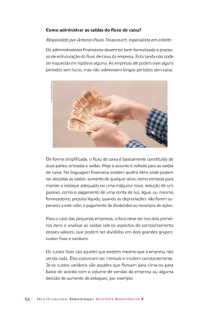 54	 Arco Ocupacional Administração Assistente Administrativo 2
De forma simplificada, o fluxo de caixa é basicamente constituído de
duas partes: entradas e saídas. Hoje o assunto é voltado para as saídas
de caixa. Na linguagem financeira existem quatro itens onde podem
ser alocadas as saídas: aumento de qualquer ativo, como compras para
manter o estoque adequado ou uma máquina nova; redução de um
passivo, como o pagamento de uma conta de luz, água, ou mesmo
fornecedores; prejuízo líquido, quando as depreciações não forem su-
periores a este valor; e pagamento de dividendos ou recompra de ações.
Para o caso das pequenas empresas, o foco deve ser nos dois primei-
ros itens e analisar as saídas sob os aspectos do comportamento
desses valores, que podem ser divididos em dois grandes grupos:
custos fixos e variáveis.
Os custos fixos são aqueles que existem mesmo que a empresa não
venda nada. Eles costumam ser mensais e incidem constantemente.
Já os custos variáveis são aqueles que flutuam para cima ou para
baixo de acordo com o volume de vendas da empresa ou alguma
decisão de aumento de estoques, por exemplo.
Como administrar as saídas do fluxo de caixa?
Respondido por Antonio Paulo Terassovich, especialista em crédito
Os administradores financeiros devem ter bem formalizado o proces-
so de estruturação do fluxo de caixa da empresa. Esta tarefa não pode
ser esquecida em hipótese alguma. As empresas até podem viver alguns
períodos sem lucro, mas não sobrevivem longos períodos sem caixa.
©rodrigobellizzi/123RF/Easypix
 