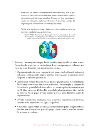 Assistente Administrativo 2 Arco Ocupacional Administração	 55
Para cada um deles o tratamento deve ser diferenciado, pois os pri-
meiros, os fixos, o administrador deve ter um levantamento e perio-
dicamente controlar suas variações. O segundo tipo, os variáveis,
devem ser coletados a partir das estimativas de produção e vendas da
organização e normalmente variam todos os meses.
Tenha uma planilha com esses dados e monitore, analise e corrija os
números a cada semana, pelo menos.
TERASSOVICH, Antonio Paulo. Como administrar as saídas do fluxo de caixa?
Exame, 27 fev. 2012. Disponível em: http://exame.abril.com.br/pme/noticias/
como-administrar-as-saidas-do-fluxo-de-caixa. Acesso em: 26 mar. 2015.
2.	Junte-se a três ou quatro colegas. Tendo em vista o que estudaram sobre o setor
financeiro das empresas e a partir do que leram na reportagem, elaborem um
fluxo de caixa de acordo com as orientações a seguir.
•	 O grupo deverá criar uma empresa fictícia para a qual o fluxo de caixa será
elaborado. Vocês deverão traçar o perfil da empresa, com informações sobre
seu porte, o setor em que atua etc.
•	 Para montar o fluxo de caixa, vocês deverão prever que as movimentações
financeiras acontecerão em prazos diferentes. Por exemplo: a compra de
determinada quantidade de mercadoria ou matéria-prima tem vencimento
em 30 dias; outra, em 45 dias. Por outro lado, algumas vendas feitas na loja
ou empresa foram pagas à vista; outras, a prazo, com diferentes datas de
pagamento etc.
•	 Deverão constar ainda no fluxo de caixa as despesas fixas mensais da empresa,
como folha de pagamento, luz, água, aluguel etc.
•	 A planilha a seguir poderá ser utilizada como exemplo para a criação do fluxo
de caixa, mas é importante que cada grupo crie sua própria planilha, inserin-
do os dados necessários.
 