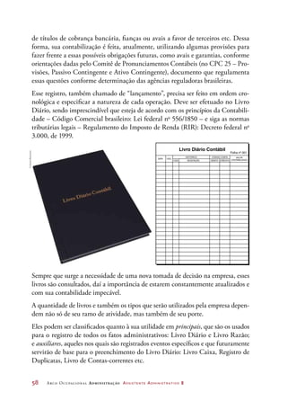 58	 Arco Ocupacional Administração Assistente Administrativo 2
de títulos de cobrança bancária, fianças ou avais a favor de terceiros etc. Dessa
forma, sua contabilização é feita, atualmente, utilizando algumas provisões para
fazer frente a essas possíveis obrigações futuras, como avais e garantias, conforme
orientações dadas pelo Comitê de Pronunciamentos Contábeis (no CPC 25 – Pro-
visões, Passivo Contingente e Ativo Contingente), documento que regulamenta
essas questões conforme determinação das agências reguladoras brasileiras.
Esse registro, também chamado de “lançamento”, precisa ser feito em ordem cro-
nológica e especificar a natureza de cada operação. Deve ser efetuado no Livro
Diário, sendo imprescindível que esteja de acordo com os princípios da Contabili-
dade – Código Comercial brasileiro: Lei federal no
556/1850 – e siga as normas
tributárias legais – Regulamento do Imposto de Renda (RIR): Decreto federal no
3.000, de 1999.
DATA DOC.
CÓD.
HISTÓRICO CÓDIGO CONTA VALOR
CONTABILIZADODÉBITO CRÉDITODESCRIÇÃO
Livro Diário Contábil
Folha nº 001DATA DOC.
CÓD.
HISTÓRICO CÓDIGO CONTA VALOR
CONTABILIZADODÉBITO CRÉDITODESCRIÇÃO
Livro Diário Contábil
Folha nº 001
Sempre que surge a necessidade de uma nova tomada de decisão na empresa, esses
livros são consultados, daí a importância de estarem constantemente atualizados e
com sua contabilidade impecável.
A quantidade de livros e também os tipos que serão utilizados pela empresa depen-
dem não só de seu ramo de atividade, mas também de seu porte.
Eles podem ser classificados quanto à sua utilidade em principais, que são os usados
para o registro de todos os fatos administrativos: Livro Diário e Livro Razão;
e auxiliares, aqueles nos quais são registrados eventos específicos e que futuramente
servirão de base para o preenchimento do Livro Diário: Livro Caixa, Registro de
Duplicatas, Livro de Contas-correntes etc.
©DanielBeneventi
 