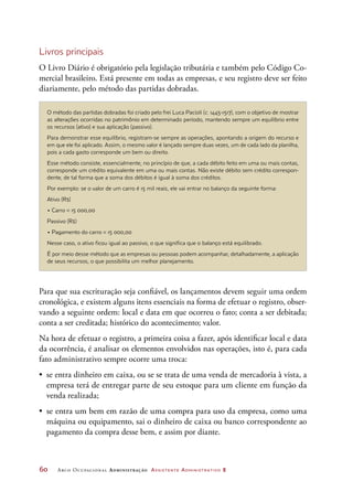 60	 Arco Ocupacional Administração Assistente Administrativo 2
O método das partidas dobradas foi criado pelo frei Luca Pacioli (c. 1445-1517), com o objetivo de mostrar
as alterações ocorridas no patrimônio em determinado período, mantendo sempre um equilíbrio entre
os recursos (ativo) e sua aplicação (passivo).
Para demonstrar esse equilíbrio, registram-se sempre as operações, apontando a origem do recurso e
em que ele foi aplicado. Assim, o mesmo valor é lançado sempre duas vezes, um de cada lado da planilha,
pois a cada gasto corresponde um bem ou direito.
Esse método consiste, essencialmente, no princípio de que, a cada débito feito em uma ou mais contas,
corresponde um crédito equivalente em uma ou mais contas. Não existe débito sem crédito correspon-
dente, de tal forma que a soma dos débitos é igual à soma dos créditos.
Por exemplo: se o valor de um carro é 15 mil reais, ele vai entrar no balanço da seguinte forma:
Ativo (R$)
• Carro = 15 000,00
Passivo (R$)
• Pagamento do carro = 15 000,00
Nesse caso, o ativo ficou igual ao passivo, o que significa que o balanço está equilibrado.
É por meio desse método que as empresas ou pessoas podem acompanhar, detalhadamente, a aplicação
de seus recursos, o que possibilita um melhor planejamento.
Livros principais
O Livro Diário é obrigatório pela legislação tributária e também pelo Código Co-
mercial brasileiro. Está presente em todas as empresas, e seu registro deve ser feito
diariamente, pelo método das partidas dobradas.
Para que sua escrituração seja confiável, os lançamentos devem seguir uma ordem
cronológica, e existem alguns itens essenciais na forma de efetuar o registro, obser-
vando a seguinte ordem: local e data em que ocorreu o fato; conta a ser debitada;
conta a ser creditada; histórico do acontecimento; valor.
Na hora de efetuar o registro, a primeira coisa a fazer, após identificar local e data
da ocorrência, é analisar os elementos envolvidos nas operações, isto é, para cada
fato administrativo sempre ocorre uma troca:
•	 se entra dinheiro em caixa, ou se se trata de uma venda de mercadoria à vista, a
empresa terá de entregar parte de seu estoque para um cliente em função da
venda realizada;
•	 se entra um bem em razão de uma compra para uso da empresa, como uma
máquina ou equipamento, sai o dinheiro de caixa ou banco correspondente ao
pagamento da compra desse bem, e assim por diante.
 