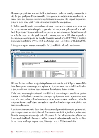 62	 Arco Ocupacional Administração Assistente Administrativo 2
O uso da preposição a antes da indicação da conta credora tem origem no raciocí-
nio de que qualquer débito ocorrido corresponde a créditos, mas, atualmente, a
maior parte dos sistemas contábeis suprimiu esse uso, o que não impede logicamen-
te que o local onde você venha a trabalhar mantenha essa prática.
As folhas desse livro são numeradas e ele deve conter um termo de abertura e um
de encerramento, assinados pelo responsável da empresa e pelo contador, a todo
final de período. Nessa ocasião, o livro precisa ser autenticado na Junta Comercial
da sede da empresa, não podendo sofrer atraso superior a 180 dias, segundo o
Regulamento do Imposto de Renda (Decreto federal no
3.000/1999), o Código
Comercial (Lei federal no
556/1850) e o Código Civil (Lei federal no
10.406/2002).
A imagem a seguir mostra um modelo de Livro Diário adotado atualmente.
X
X
Arquivo
Livro Diário - 01/02/2015 a 31/03/2015
Relatórios Adicionais Utilitários Ajuda
Livro Diário
100%1/50
0
,0
,00 Nome: Oracle Com. de Equip. Eletrônicos ME.
CNPJ: 41.585.457/0001-75
Folha: 1
DATA CONTA DE DÉBITO CONTA DE CRÉDITO LANÇAMENTO HISTÓRICO VALOR DE DÉBITO VALOR DE CRÉDITO
01/02/2015 3.0.2.0.01.00015 (0012) 7.7.3.0.01.00024 (0214) 032 PG. POSTO DE GASOLINA R$ 750,00
R$ 350,00
R$ 1 200,00
R$ 2 700,00
R$ 50,00
R$ 850,00
R$ 750,00
R$ 350,00
R$ 1 200,00
R$ 2 700,00
R$ 50,00
R$ 850,00
01/02/2015 3.0.2.0.01.00015 (0012) 7.7.3.0.01.00024 (0214) 032 PG. IPTU 02/10
02/02/2015 3.0.2.0.01.00015 (0012) 7.7.3.0.01.00024 (0214) 032 PG. FORNECEDOR DE MEMÓRIAS
02/02/2015 3.0.2.0.01.00015 (0012) 7.7.3.0.01.00024 (0214) 032 PG. FORNECEDOR DE PLACAS DE VIDEO
02/02/2015 3.0.2.0.01.00015 (0012) 7.7.3.0.01.00024 (0214) 032 PG. PAPELARIA ALTA
03/02/2015 3.0.2.0.01.00015 (0012) 7.7.3.0.01.00024 (0214) 032 PG. MECÂNICA
LIVRO DIÁRIO
O Livro Razão, também obrigatório pelas normas contábeis, é útil para a contabili-
dade da empresa, uma vez que seu registro se dá por meio de contas individualizadas,
o que permite um controle mais frequente de cada uma dessas contas.
Cada lançamento registrado no Livro Diário é transcrito para esse livro, porém
em contas individuais, como caixa, estoque, equipamentos etc., apresentando-se
em cada uma delas o detalhamento da movimentação ocorrida no caixa da
empresa, isto é, os débitos, os créditos e o saldo final das operações feitas em
determinada conta.
A escrituração manuscrita desse livro deve conter algumas informações primordiais,
por exemplo: nome da conta; data do lançamento com indicação de dia, mês e ano;
histórico de lançamento, ou seja, o detalhamento do fato administrativo; débito, isto
é, quanto foi debitado da conta; crédito, em que é indicado o valor que foi credita-
do na conta; saldo, que representa a diferença entre o débito e o crédito.
©DanielBeneventi
 