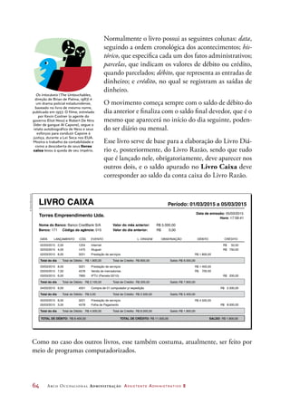 64	 Arco Ocupacional Administração Assistente Administrativo 2
Normalmente o livro possui as seguintes colunas: data,
seguindo a ordem cronológica dos acontecimentos; his-
tórico, que especifica cada um dos fatos administrativos;
parcelas, que indicam os valores de débito ou crédito,
quando parcelados; débito, que representa as entradas de
dinheiro; e crédito, no qual se registram as saídas de
dinheiro.
O movimento começa sempre com o saldo de débito do
dia anterior e finaliza com o saldo final devedor, que é o
mesmo que aparecerá no início do dia seguinte, poden-
do ser diário ou mensal.
Esse livro serve de base para a elaboração do Livro Diá-
rio e, posteriormente, do Livro Razão, sendo que tudo
que é lançado nele, obrigatoriamente, deve aparecer nos
outros dois, e o saldo apurado no Livro Caixa deve
corresponder ao saldo da conta caixa do Livro Razão.
Os intocáveis (The Untouchables,
direção de Brian de Palma, 1987) é
um drama policial estadunidense,
baseado no livro de mesmo nome,
publicado em 1957. O filme, estrelado
por Kevin Costner (o agente do
governo Eliot Ness) e Robert De Niro
(líder de gangue Al Capone), segue o
relato autobiográfico de Ness e seus
esforços para conduzir Capone à
justiça, durante a Lei Seca nos EUA.
Mostra o trabalho da contabilidade e
como a descoberta de seus livros
caixa levou à queda de seu império.
LIVRO CAIXA Período: 01/03/2015 a 05/03/2015
Torres Empreendimento Ltda.
Nome do Banco: Banco CredBank S/A
Data de emissão: 05/03/2015
Hora: 17:59:41
Valor do mês anterior: R$ 5.000,00
Valor do dia anterior: R$ 0,00
DATA
02/03/2015 2,00 R$ 50,001254 Internet
02/03/2015 4,00 R$ 750,00
R$ 200,00
R$ 800,00
1475 Aluguel
02/03/2015
Total do dia Total de Débito: Total de Crédito: R$ 6.000,00Saldo:
8,00 R$ 1.800,00
R$ 1.800,00
3221 Prestação de serviços
LANÇAMENTO CÓD. EVENTO L. ORIGEM OBSERVAÇÃO CRÉDITODÉBITO
Banco: 171 Código da agência: 015
03/03/2015 8,00 3221 Prestação de serviços
03/03/2015 7,00
R$ 200,00
4578 Venda de mercadorias
03/03/2015
Total do dia Total de Débito: Total de Crédito: R$ 7.900,00Saldo:
6,00
R$ 1.400,00
R$ 700,00
R$ 2.100,00
7665 IPTU (Parcela 02/10)
R$ 8.000,00
05/03/2015 8,00 3221 Prestação de serviços
05/03/2015 3,00
R$ 8.000,00
4578 Folha de Pagamento
Total do dia Total de Débito: Total de Crédito: R$ 1.900,00Saldo:
R$ 4.500,00
R$ 4.500,00
R$ 11.500,00TOTAL DE DÉBITO: TOTAL DE CRÉDITO: R$ 1.900,00SALDO:R$ 8.400,00
R$ 2.500,0004/03/2015 9,00 4551 Compra de 01 computador p/ expedição
R$ 2.500,00Total do dia Total de Débito: Total de Crédito: R$ 5.400,00Saldo:R$ 0,00
Como no caso dos outros livros, esse também costuma, atualmente, ser feito por
meio de programas computadorizados.
©DanielBeneventi
 