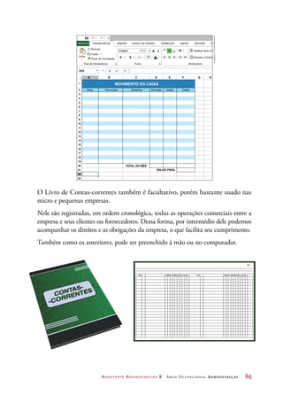 Assistente Administrativo 2 Arco Ocupacional Administração	 65
1
2
3
4
5
6
7
8
9
10
11
12
13
14
15
16
17
18
19
20
21
22
23
A
A22
A
A
A
ab
Calibri
Recortar
PÁGINA INICIAL INSERIR FÓRMULAS DADOS REVISÃO EXIBIÇÃOLAYOUT DA PÁGINAARQUIVO
Copiar
N SIColar
Área de Transferência
Quebrar Texto Automaticamente
Mesclar e Centralizar
Fonte Alinhamento
Pincel de Formatação
11
B C D E F G H
Data Descrição
TOTAL DO MÊS
SALDO FINAL
Detalhes
MOVIMENTO DO CAIXA
Entrada Saída Saldo
O Livro de Contas-correntes também é facultativo, porém bastante usado nas
micro e pequenas empresas.
Nele são registradas, em ordem cronológica, todas as operações comerciais entre a
empresa e seus clientes ou fornecedores. Dessa forma, por intermédio dele podemos
acompanhar os direitos e as obrigações da empresa, o que facilita seu cumprimento.
Também como os anteriores, pode ser preenchido à mão ou no computador.
01
DATA DÉBITO CRÉDITO SALDOD
C
D
CDATA DÉBITO CRÉDITO SALDO
Ilustrações:©DanielBeneventi
 