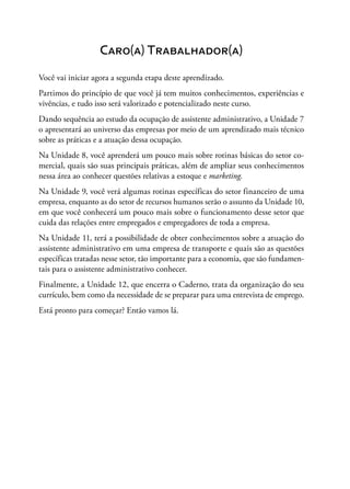 Caro(a) Trabalhador(a)
Você vai iniciar agora a segunda etapa deste aprendizado.
Partimos do princípio de que você já tem muitos conhecimentos, experiências e
vivências, e tudo isso será valorizado e potencializado neste curso.
Dando sequência ao estudo da ocupação de assistente administrativo, a Unidade 7
o apresentará ao universo das empresas por meio de um aprendizado mais técnico
sobre as práticas e a atuação dessa ocupação.
Na Unidade 8, você aprenderá um pouco mais sobre rotinas básicas do setor co-
mercial, quais são suas principais práticas, além de ampliar seus conhecimentos
nessa área ao conhecer questões relativas a estoque e marketing.
Na Unidade 9, você verá algumas rotinas específicas do setor financeiro de uma
empresa, enquanto as do setor de recursos humanos serão o assunto da Unidade 10,
em que você conhecerá um pouco mais sobre o funcionamento desse setor que
cuida das relações entre empregados e empregadores de toda a empresa.
Na Unidade 11, terá a possibilidade de obter conhecimentos sobre a atuação do
assistente administrativo em uma empresa de transporte e quais são as questões
específicas tratadas nesse setor, tão importante para a economia, que são fundamen-
tais para o assistente administrativo conhecer.
Finalmente, a Unidade 12, que encerra o Caderno, trata da organização do seu
currículo, bem como da necessidade de se preparar para uma entrevista de emprego.
Está pronto para começar? Então vamos lá.
 