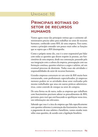 Assistente Administrativo 2 Arco Ocupacional Administração	 69
Unidade 10
Principais rotinas do
setor de recursos
humanos
Vamos agora tratar das principais rotinas que o assistente ad-
ministrativo precisa saber para trabalhar no setor de recursos
humanos, conhecido como RH, de uma empresa. Para tanto,
vamos a princípio entender um pouco mais sobre as funções
que se espera que o RH desempenhe.
Como o próprio nome diz, esse é o setor responsável por lidar
com todas as questões que dizem respeito às pessoas, aos fun-
cionários de uma empresa, desde sua contratação, passando pela
sua integração com a cultura da empresa, preocupação com sua
formação contínua, questões relativas a cargos e salários, até um
eventual processo de demissão. Todas essas são atividades e
responsabilidades do setor de recursos humanos.
Grandes empresas costumam ter um setor de RH muito bem
estruturado, com profissionais especializados; já empresas
menores podem ter as atividades desse setor realizadas pelo
mesmo trabalhador que atua em outras práticas administra-
tivas, como controle de estoque ou setor de compras.
De uma forma ou de outra, todas as empresas que trabalham
com funcionários precisam adotar os procedimentos de RH;
portanto, para você que está buscando se aperfeiçoar nessa área,
tais informações são relevantes.
Sabendo que essa é a área da empresa que lida especificamente
com questões referentes à contratação dos funcionários, bem como
o pagamento de seus salários e benefícios, vamos estudar mais
sobre essas questões, de acordo com a legislação brasileira.
 
