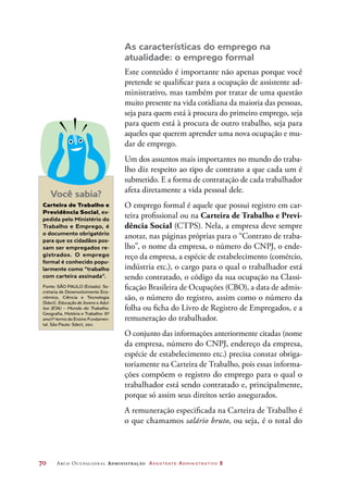 70	 Arco Ocupacional Administração Assistente Administrativo 2
As características do emprego na
atualidade: o emprego formal
Este conteúdo é importante não apenas porque você
pretende se qualificar para a ocupação de assistente ad-
ministrativo, mas também por tratar de uma questão
muito presente na vida cotidiana da maioria das pessoas,
seja para quem está à procura do primeiro emprego, seja
para quem está à procura de outro trabalho, seja para
aqueles que querem aprender uma nova ocupação e mu-
dar de emprego.
Um dos assuntos mais importantes no mundo do traba-
lho diz respeito ao tipo de contrato a que cada um é
submetido. E a forma de contratação de cada trabalhador
afeta diretamente a vida pessoal dele.
O emprego formal é aquele que possui registro em car-
teira profissional ou na Carteira de Trabalho e Previ-
dência Social (CTPS). Nela, a empresa deve sempre
anotar, nas páginas próprias para o “Contrato de traba-
lho”, o nome da empresa, o número do CNPJ, o ende-
reço da empresa, a espécie de estabelecimento (comércio,
indústria etc.), o cargo para o qual o trabalhador está
sendo contratado, o código da sua ocupação na Classi-
ficação Brasileira de Ocupações (CBO), a data de admis-
são, o número do registro, assim como o número da
folha ou ficha do Livro de Registro de Empregados, e a
remuneração do trabalhador.
O conjunto das informações anteriormente citadas (nome
da empresa, número do CNPJ, endereço da empresa,
espécie de estabelecimento etc.) precisa constar obriga-
toriamente na Carteira de Trabalho, pois essas informa-
ções compõem o registro do emprego para o qual o
trabalhador está sendo contratado e, principalmente,
porque só assim seus direitos serão assegurados.
A remuneração especificada na Carteira de Trabalho é
o que chamamos salário bruto, ou seja, é o total do
Você sabia?
Carteira de Trabalho e
Previdência Social, ex-
pedida pelo Ministério do
Trabalho e Emprego, é
o documento obrigatório
para que os cidadãos pos-
sam ser empregados re-
gistrados. O emprego
formal é conhecido popu-
larmente como “trabalho
com carteira assinada”.
Fonte: SÃO PAULO (Estado). Se-
cretaria de Desenvolvimento Eco-
nômico, Ciência e Tecnologia
(Sdect). Educação de Jovens e Adul-
tos (EJA) – Mundo do Trabalho.
Geografia, História e Trabalho: 6º
ano/1º termo do Ensino Fundamen-
tal. São Paulo: Sdect, 2011.
 