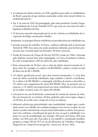 74	 Arco Ocupacional Administração Assistente Administrativo 2
•	 A conquista do salário mínimo, em 1936, significou para todos os trabalhadores
do Brasil a garantia de que nenhum assalariado receba valor mensal inferior ao
estabelecido pela lei.
•	 Em 1o
de maio de 1943, foi promulgada, pelo então presidente Getúlio Vargas,
a Consolidação das Leis do Trabalho (CLT), que uniu em uma única lei toda a
legislação trabalhista do País.
•	 O descanso semanal remunerado previa em lei o direito ao trabalhador da re-
cuperação da fadiga causada pelo trabalho.
Atualmente, os principais direitos trabalhistas ou previdenciários do trabalhador são:
•	 jornada semanal de trabalho: 44 horas, conforme definida pela Constituição
Federal de 1988. Esse tema está sendo atualmente debatido, pois há forte pres-
são para que a jornada legal seja limitada a 40 horas semanais;
•	 Fundo de Garantia do Tempo de Serviço (FGTS): criado em 1966, é formado
pelo depósito mensal feito pelo empregador, na Caixa Econômica Federal,
do valor correspondente a 8% do salário de cada trabalhador;
•	 férias remuneradas de 30 dias: com o valor do salário normal acrescido de 1
/3
desse valor. Por exemplo: se o salário é de R$ 900,00, o salário a receber no mês
de férias será de R$ 1 200,00;
•	 13o
salário: gratificação anual, cujo valor mensal corresponde a 1
/12 (um doze
avos) do salário mensal do trabalhador. Aqui também o cálculo é semelhante.
Se o salário é de R$ 900,00 e o empregado trabalhou de janeiro a dezembro, o
13o
salário será o pagamento de outros R$ 900,00. Mas, no primeiro ano na
empresa, o 13o
salário será proporcional aos meses trabalhados: se foi contrata-
do em julho, receberá como 13o
salário R$ 450,00;
•	 aviso-prévio em caso de demissão: comunicado de rescisão de contrato de traba-
lho com duração de, no mínimo, 30 dias, podendo, pelas novas regras, chegar a
até 90 dias, de acordo com o tempo de serviço na empresa;
•	 adicionais salariais por periculosidade e por insalubridade: sempre que o assala-
riado exercer seu trabalho em condições perigosas e/ou nocivas à saúde, ele tem
direito a receber mensalmente um percentual adicionado ao salário. Esse percen-
tual varia conforme a classificação do grau de risco ao qual o trabalhador é ex-
posto: no caso de insalubridade, por exemplo, 10% para nível baixo, 20% para
médio e até 40% para alto. Para saber se seu trabalho é considerado insalubre,
pesquise o artigo 189 da CLT no site do Ministério do Trabalho e Emprego.
Disponível em: http://www.mte.gov.br. Acesso em: 26 mar. 2015;
 