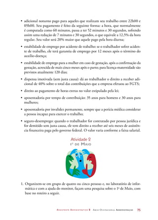 Assistente Administrativo 2 Arco Ocupacional Administração	 75
•	 adicional noturno pago para aqueles que realizam seu trabalho entre 22h00 e
05h00. Seu pagamento é feito da seguinte forma: a hora, que normalmente
é computada como 60 minutos, passa a ter 52 minutos e 30 segundos, sofrendo
assim uma redução de 7 minutos e 30 segundos, o que equivale a 12,5% da hora
regular. Seu valor será 20% maior que aquele pago pela hora diurna;
•	 estabilidade de emprego por acidente de trabalho: se o trabalhador sofrer aciden-
te de trabalho, ele terá garantia de emprego por 12 meses após o término do
auxílio-doença;
•	 estabilidade de emprego para a mulher em caso de gestação, após a confirmação da
gestação, acrescida de mais cinco meses após o parto; para licença-maternidade são
previstos atualmente 120 dias;
•	 dispensa imotivada (sem justa causa): dá ao trabalhador o direito a receber adi-
cional de 40% sobre o total das contribuições que a empresa efetuou ao FGTS;
•	 direito ao pagamento de horas extras no valor estipulado pela lei;
•	 aposentadoria por tempo de contribuição: 35 anos para homens e 30 anos para
mulheres;
•	 aposentadoria por invalidez permanente, sempre que a perícia médica considerar
a pessoa incapaz para exercer o trabalho;
•	 seguro-desemprego: quando o trabalhador for contratado por pessoa jurídica e
for demitido sem justa causa, ele tem direito a receber até seis meses de assistên-
cia financeira paga pelo governo federal. O valor varia conforme a faixa salarial.
Atividade 2
1o
de Maio
1.	Organizem-se em grupo de quatro ou cinco pessoas e, no laboratório de infor-
mática e com a ajuda do monitor, façam uma pesquisa sobre o 1o
de Maio, com
base no roteiro a seguir.
 