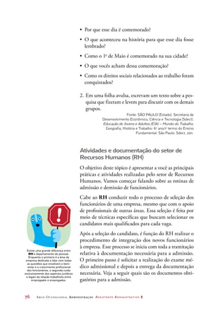 76	 Arco Ocupacional Administração Assistente Administrativo 2
•	 Por que esse dia é comemorado?
•	 O que aconteceu na história para que esse dia fosse
lembrado?
•	 Como o 1o
de Maio é comemorado na sua cidade?
•	 O que vocês acham dessa comemoração?
•	 Como os direitos sociais relacionados ao trabalho foram
conquistados?
2.	Em uma folha avulsa, escrevam um texto sobre a pes-
quisa que fizeram e levem para discutir com os demais
grupos.
Fonte: SÃO PAULO (Estado). Secretaria de
Desenvolvimento Econômico, Ciência e Tecnologia (Sdect).
Educação de Jovens e Adultos (EJA) – Mundo do Trabalho.
Geografia, História e Trabalho: 6o
ano/1o
termo do Ensino
Fundamental. São Paulo: Sdect, 2011.
Atividades e documentação do setor de
Recursos Humanos (RH)
O objetivo deste tópico é apresentar a você as principais
práticas e atividades realizadas pelo setor de Recursos
Humanos. Vamos começar falando sobre as rotinas de
admissão e demissão de funcionários.
Cabe ao RH conduzir todo o processo de seleção dos
funcionários de uma empresa, mesmo que com o apoio
de profissionais de outras áreas. Essa seleção é feita por
meio de técnicas específicas que buscam selecionar os
candidatos mais qualificados para cada vaga.
Após a seleção do candidato, é função do RH realizar o
procedimento de integração dos novos funcionários
à empresa. Esse processo se inicia com toda a tramitação
relativa à documentação necessária para a admissão.
O primeiro passo é solicitar a realização do exame mé-
dico admissional e depois a entrega da documentação
necessária. Veja a seguir quais são os documentos obri-
gatórios para a admissão.
Existe uma grande diferença entre
RH e departamento de pessoal.
Enquanto o primeiro é a área da
empresa dedicada a lidar com todas
as questões que envolvem o bem-
-estar e o crescimento profissional
dos funcionários, o segundo cuida
exclusivamente dos aspectos jurídicos
e legais da relação trabalhista entre
empregador e empregados.
 