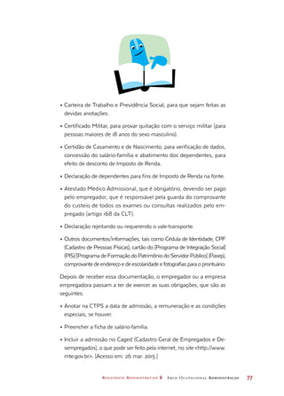 Assistente Administrativo 2 Arco Ocupacional Administração	 77
•	Carteira de Trabalho e Previdência Social, para que sejam feitas as
devidas anotações.
•	Certificado Militar, para provar quitação com o serviço militar (para
pessoas maiores de 18 anos do sexo masculino).
•	Certidão de Casamento e de Nascimento, para verificação de dados,
concessão do salário-família e abatimento dos dependentes, para
efeito de desconto de Imposto de Renda.
•	Declaração de dependentes para fins de Imposto de Renda na fonte.
•	Atestado Médico Admissional, que é obrigatório, devendo ser pago
pelo empregador, que é responsável pela guarda do comprovante
do custeio de todos os exames ou consultas realizados pelo em-
pregado (artigo 168 da CLT).
•	Declaração rejeitando ou requerendo o vale-transporte.
•	Outros documentos/informações, tais como Cédula de Identidade, CPF
(Cadastro de Pessoas Físicas), cartão do [Programa de Integração Social]
(PIS)/[Programa de Formação do Patrimônio do Servidor Público] (Pasep),
comprovante de endereço e de escolaridade e fotografias para o prontuário.
Depois de receber essa documentação, o empregador ou a empresa
empregadora passam a ter de exercer as suas obrigações, que são as
seguintes:
•	Anotar na CTPS a data de admissão, a remuneração e as condições
especiais, se houver.
•	Preencher a ficha de salário-família.
•	Incluir a admissão no Caged (Cadastro Geral de Empregados e De-
sempregados), o que pode ser feito pela internet, no site http://www.
mte.gov.br. [Acesso em: 26 mar. 2015.]
 