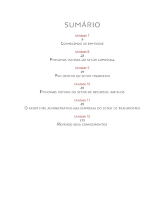 SUMÁRIO
Unidade 7
9
Conhecendo as empresas
Unidade 8
23
Principais rotinas do setor comercial
Unidade 9
49
Por dentro do setor financeiro
Unidade 10
69
Principais rotinas do setor de recursos humanos
Unidade 11
89
O assistente administrativo nas empresas do setor de transportes
Unidade 12
115
Revendo seus conhecimentos
 