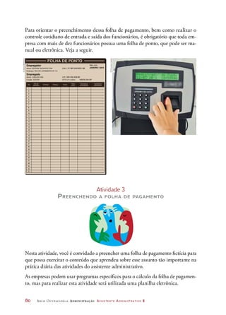 80	 Arco Ocupacional Administração Assistente Administrativo 2
Para orientar o preenchimento dessa folha de pagamento, bem como realizar o
controle cotidiano de entrada e saída dos funcionários, é obrigatório que toda em-
presa com mais de dez funcionários possua uma folha de ponto, que pode ser ma-
nual ou eletrônica. Veja a seguir.
Empregador
Nome: CNPJ:
Mês / Ano:
Endereço:
Empregado
Nome: CPF:
CPTS (nº e série):Função:
Dia
1
2
3
4
5
6
7
8
9
10
11
12
13
14
15
16
17
18
19
20
21
22
23
24
25
26
27
28
29
30
Entrada SaídaAlmoçoDia da
Semana
Hora
extra
Assinatura
empregador
Assinatura
trabalhador
FOLHA DE PONTO
EDITORA TALENTOS LTDA.
CARLOS DIAS 329.458.458-86
45878 254-SPEDITOR
21.383.545/0001-88 JANEIRO / 2015
RUA DO LIVRAMENTO Nº 112
31
Atividade 3
Preenchendo a folha de pagamento
Nesta atividade, você é convidado a preencher uma folha de pagamento fictícia para
que possa exercitar o conteúdo que aprendeu sobre esse assunto tão importante na
prática diária das atividades do assistente administrativo.
As empresas podem usar programas específicos para o cálculo da folha de pagamen-
to, mas para realizar esta atividade será utilizada uma planilha eletrônica.
©DanielBeneventi
©FernandaCatalão
 