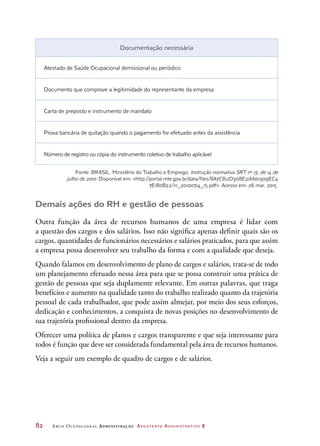 82	 Arco Ocupacional Administração Assistente Administrativo 2
Documentação necessária
Atestado de Saúde Ocupacional demissional ou periódico
Documento que comprove a legitimidade do representante da empresa
Carta de preposto e instrumento de mandato
Prova bancária de quitação quando o pagamento for efetuado antes da assistência
Número de registro ou cópia do instrumento coletivo de trabalho aplicável
Fonte: BRASIL. Ministério do Trabalho e Emprego. Instrução normativa SRT no
15, de 14 de
julho de 2010. Disponível em: http://portal.mte.gov.br/data/files/8A7C812D308E216601309EC4
7E180B22/in_20100714_15.pdf. Acesso em: 26 mar. 2015.
Demais ações do RH e gestão de pessoas
Outra função da área de recursos humanos de uma empresa é lidar com
a questão dos cargos e dos salários. Isso não significa apenas definir quais são os
cargos, quantidades de funcionários necessários e salários praticados, para que assim
a empresa possa desenvolver seu trabalho da forma e com a qualidade que deseja.
Quando falamos em desenvolvimento de plano de cargos e salários, trata-se de todo
um planejamento efetuado nessa área para que se possa construir uma prática de
gestão de pessoas que seja duplamente relevante. Em outras palavras, que traga
benefícios e aumento na qualidade tanto do trabalho realizado quanto da trajetória
pessoal de cada trabalhador, que pode assim almejar, por meio dos seus esforços,
dedicação e conhecimentos, a conquista de novas posições no desenvolvimento de
sua trajetória profissional dentro da empresa.
Oferecer uma política de planos e cargos transparente e que seja interessante para
todos é função que deve ser considerada fundamental pela área de recursos humanos.
Veja a seguir um exemplo de quadro de cargos e de salários.
 