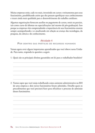 84	 Arco Ocupacional Administração Assistente Administrativo 2
Muitas empresas estão, cada vez mais, investindo em cursos e treinamentos para seus
funcionários, possibilitando assim que eles possam aperfeiçoar seus conhecimentos
e trazer ainda mais qualidade para o desenvolvimento do trabalho cotidiano.
Algumas organizações fornecem auxílios no pagamento de cursos, totais ou parciais,
tais como curso de idiomas ou especializações (até mesmo de pós-graduação). Isso
porque as empresas vêm compreendendo a importância de seus funcionários estarem
sempre acompanhando e se atualizando em relação ao avanço das tecnologias, da
pesquisa, da ciência e do conhecimento.
Atividade 4
Por dentro das práticas de recursos humanos
Vamos agora rever alguns importantes aprendizados que você obteve nesta Unida-
de. Para tanto, responda às questões a seguir.
1.	Quais são os principais direitos garantidos em lei para o trabalhador brasileiro?
2.	Vamos supor que você esteja trabalhando como assistente administrativo no RH
de uma empresa e dois novos funcionários foram admitidos. Detalhe quais os
procedimentos que você precisará fazer para oficializar o processo de admissão
desses funcionários.
 