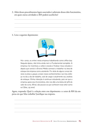 Assistente Administrativo 2 Arco Ocupacional Administração	 85
3.	Além desses procedimentos legais associados à admissão desses dois funcionários,
em quais outras atividades o RH poderá auxiliá-los?
4.	Leia o seguinte depoimento:
Há 11 anos, eu entrei nesta empresa trabalhando como office boy.
Naquela época, não tinha ainda nem o Fundamental completo. A
empresa me incentivou a voltar à escola e finalizar meus estudos e
depois que concluí o Ensino Médio comecei a trabalhar na área de
estoque da empresa como assistente. Fui atrás de alguns cursos bá-
sicos na área e, graças a esses novos conhecimentos e ao meu esfor-
ço no dia a dia de trabalho, subi de cargo e atualmente sou analista
de estoque. Minha intenção é continuar estudando, pois sei que a
empresa apoia seus funcionários, eles nos dão uma bolsa de 50% do
valor do curso. Afinal, são poucos os que conhecem esse setor como
eu! (Silas, 29 anos)
Agora, responda: Qual é a relação entre esse depoimento e o setor de RH da em-
presa em que Silas trabalha? Justifique sua resposta.
 