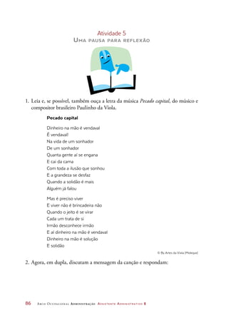 86	 Arco Ocupacional Administração Assistente Administrativo 2
Atividade 5
Uma pausa para reflexão
1.	Leia e, se possível, também ouça a letra da música Pecado capital, do músico e
compositor brasileiro Paulinho da Viola.
Pecado capital
Dinheiro na mão é vendaval
É vendaval!
Na vida de um sonhador
De um sonhador
Quanta gente aí se engana
E cai da cama
Com toda a ilusão que sonhou
E a grandeza se desfaz
Quando a solidão é mais
Alguém já falou
Mas é preciso viver
E viver não é brincadeira não
Quando o jeito é se virar
Cada um trata de si
Irmão desconhece irmão
E aí dinheiro na mão é vendaval
Dinheiro na mão é solução
E solidão
© By Artes da Viola (Moleque)
2.	Agora, em dupla, discutam a mensagem da canção e respondam:
 