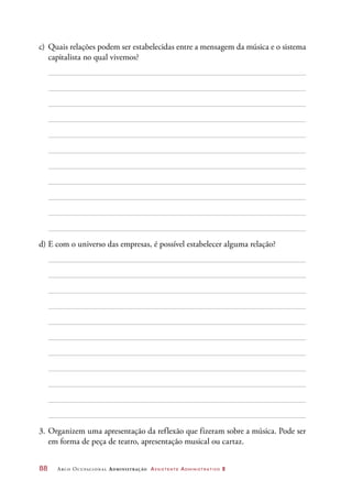 88	 Arco Ocupacional Administração Assistente Administrativo 2
c)	 Quais relações podem ser estabelecidas entre a mensagem da música e o sistema
capitalista no qual vivemos?
d)	E com o universo das empresas, é possível estabelecer alguma relação?
3.	Organizem uma apresentação da reflexão que fizeram sobre a música. Pode ser
em forma de peça de teatro, apresentação musical ou cartaz.
 