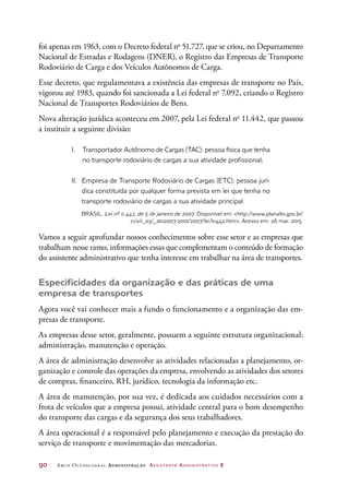 90	 Arco Ocupacional Administração Assistente Administrativo 2
foi apenas em 1963, com o Decreto federal no
51.727, que se criou, no Departamento
Nacional de Estradas e Rodagens (DNER), o Registro das Empresas de Transporte
Rodoviário de Carga e dos Veículos Autônomos de Carga.
Esse decreto, que regulamentava a existência das empresas de transporte no País,
vigorou até 1983, quando foi sancionada a Lei federal no
7.092, criando o Registro
Nacional de Transportes Rodoviários de Bens.
Nova alteração jurídica aconteceu em 2007, pela Lei federal no
11.442, que passou
a instituir a seguinte divisão:
I. Transportador Autônomo de Cargas (TAC): pessoa física que tenha
no transporte rodoviário de cargas a sua atividade profissional;
II.  Empresa de Transporte Rodoviário de Cargas (ETC): pessoa jurí-
dica constituída por qualquer forma prevista em lei que tenha no
transporte rodoviário de cargas a sua atividade principal.
BRASIL. Lei nº 11.442, de 5 de janeiro de 2007. Disponível em: http://www.planalto.gov.br/
ccivil_03/_ato2007-2010/2007/lei/l11442.htm. Acesso em: 26 mar. 2015.
Vamos a seguir aprofundar nossos conhecimentos sobre esse setor e as empresas que
trabalham nesse ramo, informações essas que complementam o conteúdo de formação
do assistente administrativo que tenha interesse em trabalhar na área de transportes.
Especificidades da organização e das práticas de uma
empresa de transportes
Agora você vai conhecer mais a fundo o funcionamento e a organização das em-
presas de transporte.
As empresas desse setor, geralmente, possuem a seguinte estrutura organizacional:
administração, manutenção e operação.
A área de administração desenvolve as atividades relacionadas a planejamento, or-
ganização e controle das operações da empresa, envolvendo as atividades dos setores
de compras, financeiro, RH, jurídico, tecnologia da informação etc.
A área de manutenção, por sua vez, é dedicada aos cuidados necessários com a
frota de veículos que a empresa possui, atividade central para o bom desempenho
do transporte das cargas e da segurança dos seus trabalhadores.
A área operacional é a responsável pelo planejamento e execução da prestação do
serviço de transporte e movimentação das mercadorias.
 