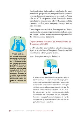 92	 Arco Ocupacional Administração Assistente Administrativo 2
É atribuição desse órgão realizar a habilitação dos trans-
portadores, que podem ser transportadores autônomos,
empresas de transporte de cargas ou cooperativas. Assim,
cabe à ANTT a responsabilidade de conceder a esses
trabalhadores e/ou empresas o RNTRC, que possibilita
e autoriza a realização do transporte de cargas no terri-
tório brasileiro.
Outra importante atribuição desse órgão é sua função
reguladora das ações das empresas transportadoras, como,
por exemplo, realizar o monitoramento dos preços cobra-
dos pelos serviços de transporte.
Departamento Nacional de Infraestrutura de
Transportes (DNIT)
O DNIT, também uma instituição federal, uma autarquia
ligada ao Ministério dos Transportes, foi criado em 2001
e substituiu o DNER, que foi extinto.
Veja a descrição das funções do DNIT:
A autarquia tem por objetivo implementar a política
de infraestrutura do Sistema Federal de Viação, com-
preendendo sua operação, manutenção, restauração
ou reposição, adequação de capacidade e ampliação
mediante construção de novas vias e terminais. Os
recursos para a execução das obras são da União.
Ou seja, o órgão é gestor e executor, sob a jurisdição
do Ministério dos Transportes, das vias navegáveis,
ferrovias e rodovias federais, instalações de vias de
transbordo e de interface intermodal e instalações
portuárias fluviais e lacustres.
Você sabia?
Os demais modais de
transporte também pos-
suem órgãos fiscalizado-
res. O transporte aéreo,
por exemplo, é regulado
pela Agência Nacional de
Aviação Civil (Anac), vin-
culada à Secretaria de
Aviação Civil da Presi-
dência da República. Já o
transporte marítimo é
regulado pela Agência
Nacional de Transportes
Aquaviários (Antaq), vin-
culada ao Ministério dos
Transportes.
 