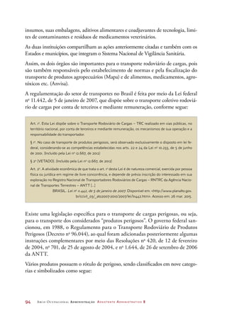 94	 Arco Ocupacional Administração Assistente Administrativo 2
insumos, suas embalagens, aditivos alimentares e coadjuvantes de tecnologia, limi-
tes de contaminantes e resíduos de medicamentos veterinários.
As duas instituições compartilham as ações anteriormente citadas e também com os
Estados e municípios, que integram o Sistema Nacional de Vigilância Sanitária.
Assim, os dois órgãos são importantes para o transporte rodoviário de cargas, pois
são também responsáveis pelo estabelecimento de normas e pela fiscalização do
transporte de produtos agropecuários (Mapa) e de alimentos, medicamentos, agro-
tóxicos etc. (Anvisa).
A regulamentação do setor de transportes no Brasil é feita por meio da Lei federal
no
11.442, de 5 de janeiro de 2007, que dispõe sobre o transporte coletivo rodoviá-
rio de cargas por conta de terceiros e mediante remuneração, conforme segue:
Art. 1o
. Esta Lei dispõe sobre o Transporte Rodoviário de Cargas – TRC realizado em vias públicas, no
território nacional, por conta de terceiros e mediante remuneração, os mecanismos de sua operação e a
responsabilidade do transportador.
§ 1o
. No caso de transporte de produtos perigosos, será observado exclusivamente o disposto em lei fe-
deral, considerando-se as competências estabelecidas nos arts. 22 e 24 da Lei no
10.233, de 5 de junho
de 2001. (Incluído pela Lei no
12.667, de 2012)
§ 2o
(VETADO). (Incluído pela Lei no
12.667, de 2012)
Art. 2o
. A atividade econômica de que trata o art. 1o
desta Lei é de natureza comercial, exercida por pessoa
física ou jurídica em regime de livre concorrência, e depende de prévia inscrição do interessado em sua
exploração no Registro Nacional de Transportadores Rodoviários de Cargas – RNTRC da Agência Nacio-
nal de Transportes Terrestres – ANTT [...]
BRASIL. Lei no
11.442, de 5 de janeiro de 2007. Disponível em: http://www.planalto.gov.
br/ccivil_03/_ato2007-2010/2007/lei/l11442.htm. Acesso em: 26 mar. 2015.
Existe uma legislação específica para o transporte de cargas perigosas, ou seja,
para o transporte dos considerados “produtos perigosos”. O governo federal san-
cionou, em 1988, o Regulamento para o Transporte Rodoviário de Produtos
Perigosos (Decreto no
96.044), ao qual foram adicionadas posteriormente algumas
instruções complementares por meio das Resoluções no
420, de 12 de fevereiro
de 2004, no
701, de 25 de agosto de 2004, e no
1.644, de 26 de setembro de 2006
da ANTT.
Vários produtos possuem o rótulo de perigoso, sendo classificados em nove catego-
rias e simbolizados como segue:
 
