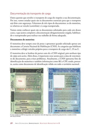 96	 Arco Ocupacional Administração Assistente Administrativo 2
Documentação do transporte de carga
Outra questão que envolve o transporte de carga diz respeito a sua documentação.
Por isso, vamos estudar quais são os documentos essenciais para que o transporte
seja feito com segurança. Falaremos de três tipos de documentos: os do motorista,
os relativos ao veículo (caminhão) e à carga transportada.
Vamos então conhecer quais são os documentos solicitados para cada um desses
casos, e que juntos compõem a documentação obrigatoriamente exigida, habilitan-
do o transportador para realizar seu trabalho de forma adequada.
Documentos do motorista
O motorista deve sempre estar de posse e apresentar quando solicitado apenas um
documento: a Carteira Nacional de Habilitação (CNH). As categorias que habilitam
o motorista a dirigir veículos próprios para o transporte de carga são C, D ou E.
O motorista deve se lembrar de portar com ele a CNH original, pois nenhum tipo
de cópia será aceito. Além disso, é importante estar atento para a data de vencimen-
to do documento, para evitar problemas. Atualmente, a CNH apresenta foto de
identificação do motorista e também informações como RG e CPF, sendo, portan-
to, aceita como documento de identificação válido em todo o território nacional.
©Detran/SP
©Denatran
O novo modelo da CNH (à esquerda), com mais de 20 itens de segurança, substituirá gradualmente o modelo emitido
até 2015 (à direita).
 