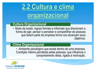 • Modo de existir, regras formais e informais que direcionam a
forma de agir, pensar e perceber e compartilhar de pessoas
que fazem parte da empresa forma coo alcançam seus
objetivos.
Cultura Organizacional
• Ambiente psicológico que existe dentro de uma empresa.
Condição interna percebida pelas pessoas, que influencia o
comportamento delas, ligada á motivação.
Clima Organizacional
 