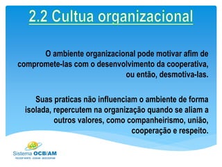 O ambiente organizacional pode motivar afim de
compromete-las com o desenvolvimento da cooperativa,
ou então, desmotiva-las.
Suas praticas não influenciam o ambiente de forma
isolada, repercutem na organização quando se aliam a
outros valores, como companheirismo, união,
cooperação e respeito.
 