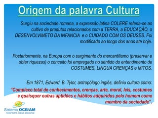Surgiu na sociedade romana, a expressão latina COLERE referia-se ao
cultivo de produtos relacionados com a TERRA, a EDUCAÇÃO, o
DESENVOLVIMETO DA INFANCIA e o CUIDADO COM OS DEUSES. Foi
modificado ao longo dos anos ate hoje.
Posteriormente, na Europa com o surgimento do mercantilismo (preservar e
obter riquezas) o conceito foi empregado no sentido do entendimento de
COSTUMES, LINGUA CRENÇAS e MITOS.
Em 1871, Edward B. Tylor, antropólogo inglês, definiu cultura como:
“Complexo total de conhecimentos, crenças, arte, moral, leis, costumes
e quaisquer outras aptidões e hábitos adquiridos pelo homem como
membro da sociedade”.
 