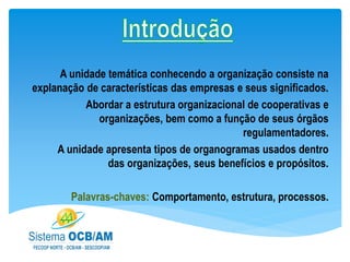 A unidade temática conhecendo a organização consiste na
explanação de características das empresas e seus significados.
Abordar a estrutura organizacional de cooperativas e
organizações, bem como a função de seus órgãos
regulamentadores.
A unidade apresenta tipos de organogramas usados dentro
das organizações, seus benefícios e propósitos.
Palavras-chaves: Comportamento, estrutura, processos.
 