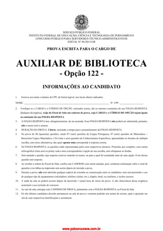 SERVIÇO PÚBLICO FEDERAL
INSTITUTO FEDERAL DE EDUCAÇÃO, CIÊNCIA E TECNOLOGIA DE PERNAMBUCO
CONCURSO PÚBLICO PARA SERVIDORES TÉCNICO-ADMINISTRATIVOS
EDITAL Nº 86/2013-GR
PROVA ESCRITA PARA O CARGO DE
AUXILIAR DE BIBLIOTECA
- Opção 122 -
INFORMAÇÕES AO CANDIDATO
1. Escreva seu nome e número de CPF, de forma legível, nos locais abaixo indicados:
NOME: _____________________________________________________________________ Nº. CPF: ___________________
2. Verifique se o CARGO e o CÓDIGO DE OPÇÃO, colocados acima, são os mesmos constantes da sua FOLHA RESPOSTA.
Qualquer divergência, exija do Fiscal de Sala um caderno de prova, cujo CARGO e o CÓDIGO DE OPÇÃO sejam iguais
ao constante da sua FOLHA RESPOSTA.
3. A FOLHA RESPOSTA tem, obrigatoriamente, de ser assinada. Essa FOLHA RESPOSTA não poderá ser substituída, portanto,
não a rasure nem a amasse.
4. DURAÇÃO DA PROVA: 3 horas, incluindo o tempo para o preenchimento da FOLHA RESPOSTA.
5. Na prova há 40 (quarenta) questões, sendo 07 (sete) questões de Língua Portuguesa, 07 (sete) questões de Matemática –
Raciocínio Lógico Matemático e 26 (vinte e seis) questões de Conhecimentos Específicos, apresentadas no formato de múltipla
escolha, com cinco alternativas, das quais apenas uma corresponde à resposta correta.
6. Na FOLHA RESPOSTA, as questões estão representadas pelos seus respectivos números. Preencha, por completo, com caneta
esferográfica (tinta azul ou preta), toda a área correspondente à opção de sua escolha, sem ultrapassar as bordas.
7. Será anulada a questão cuja resposta contiver emenda ou rasura, ou para a qual for assinalada mais de uma opção. Evite deixar
questão sem resposta.
8. Ao receber a ordem do Fiscal de Sala, confira este CADERNO com muita atenção, pois, nenhuma reclamação sobre o total de
questões e/ou falhas na impressão será aceita depois de iniciada a prova.
9. Durante a prova, não será admitida qualquer espécie de consulta ou comunicação entre os candidatos, nem será permitido o uso
de qualquer tipo de equipamento (calculadora, telefone celular, etc.), chapéu, boné, ou similares, e óculos escuros.
10. A saída da sala só poderá ocorrer depois de decorrida 1 (uma) hora do início da prova. A não observância dessa exigência
acarretará a sua exclusão do concurso.
11. Ao sair da sala, entregue este CADERNO DE PROVA, juntamente com a FOLHA RESPOSTA, ao Fiscal de Sala.
12. Os três últimos candidatos deverão permanecer na sala de prova e somente poderão sair juntos do recinto, após a aposição em
Ata de suas respectivas identificações e assinaturas.
www.pciconcursos.com.br
 