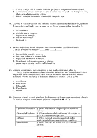 c) Atender crianças com os diversos materiais que poderão enriquecer suas horas de lazer.
d) Administrar a leitura e a informação para a comunidade em geral, sem distinção de sexo,
idade, raça, religião e opinião política.
e) Editar a bibliografia nacional e fazer cumprir o depósito legal.
19. Do ponto de vista institucional, uma biblioteca organiza-se em setores bem definidos, sendo um
deles a gerência ou direção, cargo ocupado por um diretor cuja ocupação e formação é de
a) documentalista.
b) administrador de empresas.
c) engenheiro de produção.
d) auxiliar de biblioteca.
e) bibliotecário.
20. Assinale a opção que melhor completa a frase que caracteriza o serviço de referência.
O serviço de referência atua como _____ entre _____ e _____.
a) intermediário, o usuário, o acervo.
b) indexador, os livros, as bases de dados.
c) negociador, a biblioteca, as editoras.
d) higienizador, os livros deteriorados, as estantes.
e) gestor, os processos de trabalho, os bibliotecários.
21. Marque a alternativa que indica o processo ao qual a definição a seguir refere-se.
“[...] estudo, preparação e organização de mensagens codificadas, com base em itens existentes
ou possíveis de inclusão em um ou vários acervos, de forma a permitir interseção entre as
mensagens contidas nos itens e as mensagens internas dos usuários.” (MEY, 2005)
a) Atendimento
b) Intercâmbio
c) Catalogação
d) Classificação
e) Gestão
22. Enumere a coluna 2 segundo a tipologia dos documentos ordenada numericamente na coluna 1.
Em seguida, marque a alternativa que apresenta a sequência CORRETA.
1 2
(1) Periódico científico ( ) Obra de referência, composto por definições em
verbetes.
(2) Anuário Estatístico ( ) Repertório que relaciona fontes de informação, em
geral ou de um assunto específico.
(3) Guias ( ) Obra publicada anualmente contendo dados
estatísticos atualizados segundo temas específicos.
(4) Dicionários ( ) Obra composta por artigos, com periodicidade
definida.
www.pciconcursos.com.br
 