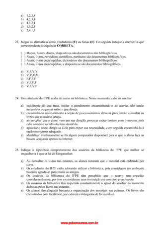 a) 1,2,3,4
b) 4,2,3,1
c) 4,3,2,1
d) 1,3,2,4
e) 2,4,1,3
23. Julgue as afirmativas como verdadeiras (V) ou falsas (F). Em seguida indique a alternativa que
correspondente à sequência CORRETA.
( ) Mapas, filmes, discos, diapositivos são documentos não bibliográficos.
( ) Anais, livros, periódicos científicos, partituras são documentos bibliográficos.
( ) Anais, livros enciclopédias, dicionários são documentos bibliográficos.
( ) Anais, livros enciclopédias, e diapositivos são documentos bibliográficos.
a) V,F,V,V
b) V,V,V,V
c) F,F,F,F
d) V,F,F,F
e) V,F,V,F
24. Um estudante do IFPE acaba de entrar na biblioteca. Nesse momento, cabe ao auxiliar
a) indiferente do que trata, iniciar o atendimento encaminhando-o ao acervo, não sendo
necessário perguntar sobre o que deseja.
b) encaminhá-lo imediatamente à seção de processamentos técnicos para, então, consultar os
livros que o usuário deseja.
c) ao perceber que o aluno vem em sua direção, procurar evitar contato com o mesmo, pois
cabe somente ao bibliotecário atendê-lo.
d) aguardar o aluno dirigir-se a ele para expor sua necessidade, e em seguida encaminhá-lo à
seção ou recurso adequado.
e) identificar imediatamente se há algum computador disponível para o que o aluno faça as
buscas desejadas apenas na Internet.
25. Indique o hipotético comportamento dos usuários da biblioteca do IFPE que melhor se
enquadraria à quarta lei de Ranganathan.
a) Ao consultar os livros nas estantes, os alunos notaram que o material está ordenado por
cores.
b) Os estudantes do IFPE estão adorando utilizar a biblioteca, pois consideram um ambiente
bastante agradável para reunir os amigos.
c) Os usuários da biblioteca do IFPE têm percebido que o acervo tem crescido
consideravelmente, por isso a consideram uma instituição em contínuo crescimento.
d) Os usuários da biblioteca têm requerido constantemente o apoio do auxiliar no momento
da busca pelos livros nas estantes.
e) Os alunos têm elogiado bastante a organização dos materiais nas estantes. Os livros são
encontrados com facilidade, por estarem catalogados de forma ideal.
www.pciconcursos.com.br
 