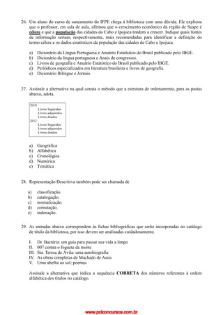26. Um aluno do curso de saneamento do IFPE chega à biblioteca com uma dúvida. Ele explicou
que o professor, em sala de aula, afirmou que o crescimento econômico da região de Suape é
célere e que a população das cidades do Cabo e Ipojuca tendem a crescer. Indique quais fontes
de informação seriam, respectivamente, mais recomendadas para identificar a definição do
termo célere e os dados estatísticos da população das cidades de Cabo e Ipojuca.
a) Dicionário da Língua Portuguesa e Anuário Estatístico do Brasil publicado pelo IBGE.
b) Dicionário da língua portuguesa e Anais de congressos.
c) Livros de geografia e Anuário Estatístico do Brasil publicado pelo IBGE.
d) Periódicos especializados em literatura brasileira e livros de geografia.
e) Dicionário Bilíngue e Jornais.
27. Assinale a alternativa na qual consta o método que a estrutura de ordenamento, para as pastas
abaixo, adota.
a) Geográfica
b) Alfabética
c) Cronológica
d) Numérica
e) Temática
28. Representação Descritiva também pode ser chamada de
a) classificação.
b) catalogação.
c) normalização.
d) comutação.
e) indexação.
29. As entradas abaixo correspondem às fichas bibliográficas que serão incorporadas no catálogo
de título da biblioteca, por isso devem ser analisadas cuidadosamente.
I. Dr. Bactéria: um guia para passar sua vida a limpo
II. 007 contra o foguete da morte
III. Sta. Teresa de Ávila: uma autobiografia
IV. As obras completas de Machado de Assis
V. Uma abelha ao sol: poemas
Assinale a alternativa que indica a sequência CORRETA dos números referentes à ordem
alfabética dos títulos no catálogo.
2010
Livros Sugeridos
Livros adquiridos
Livros doados
2012
Livros Sugeridos
Livros adquiridos
Livros doados
www.pciconcursos.com.br
 