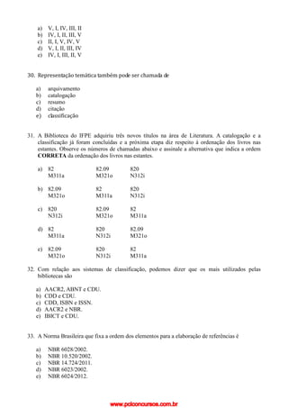 a) V, I, IV, III, II
b) IV, I, II, III, V
c) II, I, V, IV, V
d) V, I, II, III, IV
e) IV, I, III, II, V
30. Representação temática também pode ser chamada de
a) arquivamento
b) catalogação
c) resumo
d) citação
e) classificação
31. A Biblioteca do IFPE adquiriu três novos títulos na área de Literatura. A catalogação e a
classificação já foram concluídas e a próxima etapa diz respeito à ordenação dos livros nas
estantes. Observe os números de chamadas abaixo e assinale a alternativa que indica a ordem
CORRETA da ordenação dos livros nas estantes.
a) 82 82.09 820
M311a M321o N312i
b) 82.09 82 820
M321o M311a N312i
c) 820 82.09 82
N312i M321o M311a
d) 82 820 82.09
M311a N312i M321o
e) 82.09 820 82
M321o N312i M311a
32. Com relação aos sistemas de classificação, podemos dizer que os mais utilizados pelas
bibliotecas são
a) AACR2, ABNT e CDU.
b) CDD e CDU.
c) CDD, ISBN e ISSN.
d) AACR2 e NBR.
e) IBICT e CDU.
33. A Norma Brasileira que fixa a ordem dos elementos para a elaboração de referências é
a) NBR 6028/2002.
b) NBR 10.520/2002.
c) NBR 14.724/2011.
d) NBR 6023/2002.
e) NBR 6024/2012.
www.pciconcursos.com.br
 