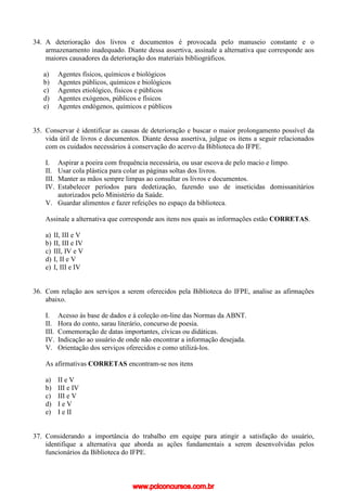 34. A deterioração dos livros e documentos é provocada pelo manuseio constante e o
armazenamento inadequado. Diante dessa assertiva, assinale a alternativa que corresponde aos
maiores causadores da deterioração dos materiais bibliográficos.
a) Agentes físicos, químicos e biológicos
b) Agentes públicos, químicos e biológicos
c) Agentes etiológico, físicos e públicos
d) Agentes exógenos, públicos e físicos
e) Agentes endógenos, químicos e públicos
35. Conservar é identificar as causas de deterioração e buscar o maior prolongamento possível da
vida útil de livros e documentos. Diante dessa assertiva, julgue os itens a seguir relacionados
com os cuidados necessários à conservação do acervo da Biblioteca do IFPE.
I. Aspirar a poeira com frequência necessária, ou usar escova de pelo macio e limpo.
II. Usar cola plástica para colar as páginas soltas dos livros.
III. Manter as mãos sempre limpas ao consultar os livros e documentos.
IV. Estabelecer períodos para dedetização, fazendo uso de inseticidas domissanitários
autorizados pelo Ministério da Saúde.
V. Guardar alimentos e fazer refeições no espaço da biblioteca.
Assinale a alternativa que corresponde aos itens nos quais as informações estão CORRETAS.
a) II, III e V
b) II, III e IV
c) III, IV e V
d) I, II e V
e) I, III e IV
36. Com relação aos serviços a serem oferecidos pela Biblioteca do IFPE, analise as afirmações
abaixo.
I. Acesso às base de dados e à coleção on-line das Normas da ABNT.
II. Hora do conto, sarau literário, concurso de poesia.
III. Comemoração de datas importantes, cívicas ou didáticas.
IV. Indicação ao usuário de onde não encontrar a informação desejada.
V. Orientação dos serviços oferecidos e como utilizá-los.
As afirmativas CORRETAS encontram-se nos itens
a) II e V
b) III e IV
c) III e V
d) I e V
e) I e II
37. Considerando a importância do trabalho em equipe para atingir a satisfação do usuário,
identifique a alternativa que aborda as ações fundamentais a serem desenvolvidas pelos
funcionários da Biblioteca do IFPE.
www.pciconcursos.com.br
 